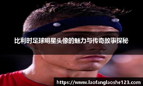 比利时足球明星头像的魅力与传奇故事探秘